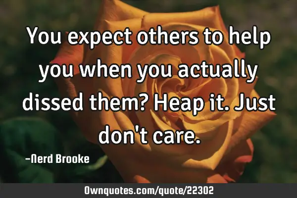 You expect others to help you when you actually dissed them? Heap it. Just don