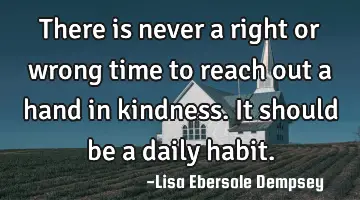 There is never a right or wrong time to reach out a hand in kindness. It should be a daily habit.