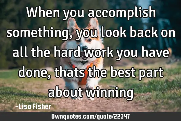 When you accomplish something, you look back on all the hard work you have done, thats the best