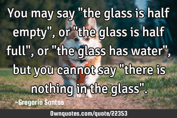 You may say "the glass is half empty", or "the glass is half full", or "the glass has water", but