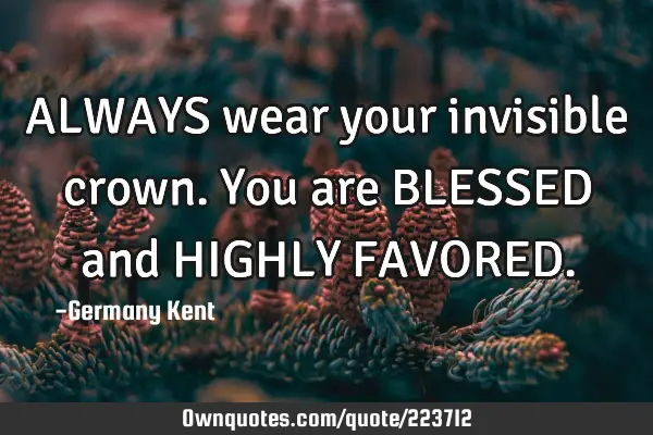 ALWAYS wear your invisible crown. You are BLESSED and HIGHLY FAVORED