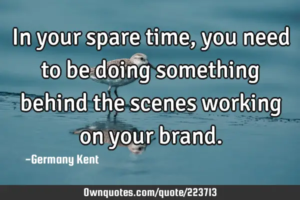 In your spare time, you need to be doing something behind the scenes working on your