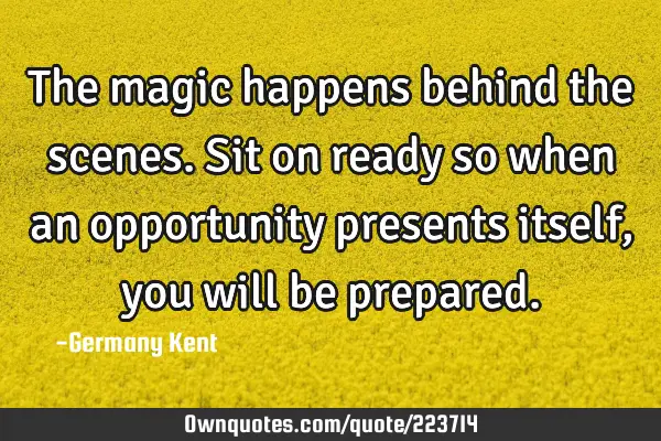 The magic happens behind the scenes. Sit on ready so when an opportunity presents itself, you will