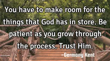 You have to make room for the things that God has in store. Be patient as you grow through the