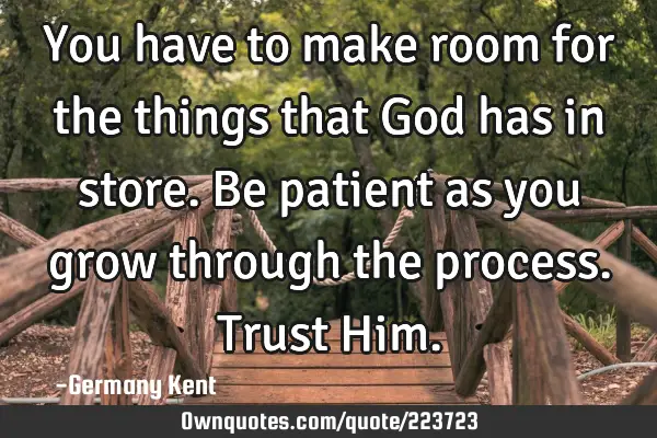 You have to make room for the things that God has in store. Be patient as you grow through the