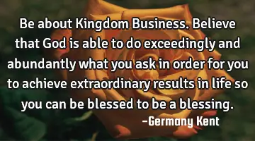 Be about Kingdom Business. Believe that God is able to do exceedingly and abundantly what you ask