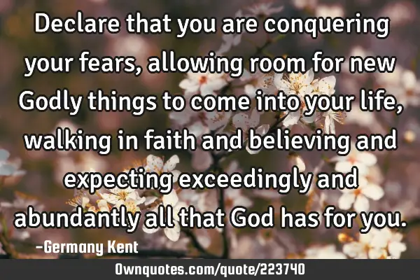Declare that you are conquering your fears, allowing room for new Godly things to come into your