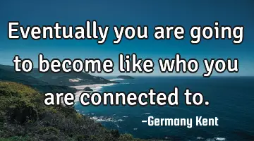 Eventually you are going to become like who you are connected to.