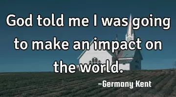God told me I was going to make an impact on the world.