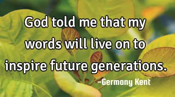 God told me that my words will live on to inspire future generations.