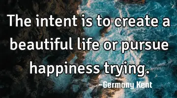 The intent is to create a beautiful life or pursue happiness trying.