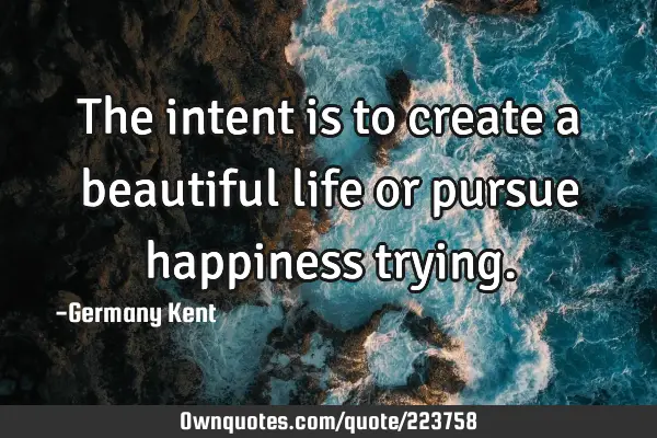 The intent is to create a beautiful life or pursue happiness