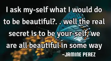 I ask my-self what I would do to be beautiful?.. well the real secret is to be your-self, we are