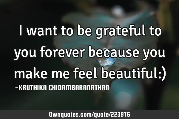 I want to be grateful to you forever because you make me feel beautiful:)