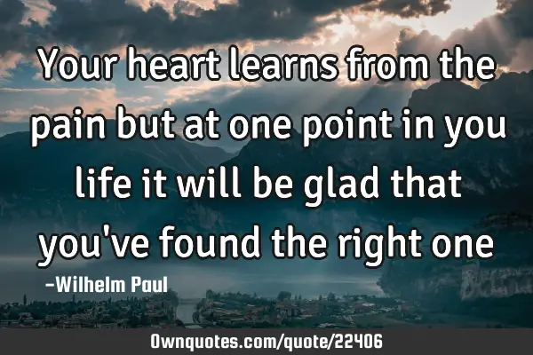 Your heart learns from the pain but at one point in you life it will be glad that you