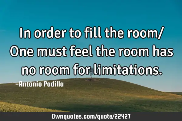 In order to fill the room/ One must feel the room has no room for