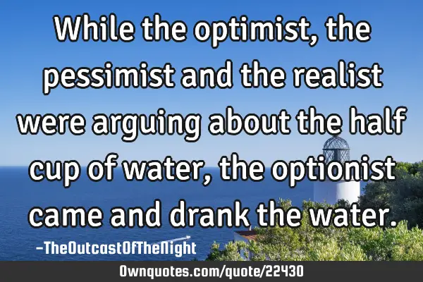 While the optimist, the pessimist and the realist were arguing about the half cup of water, the