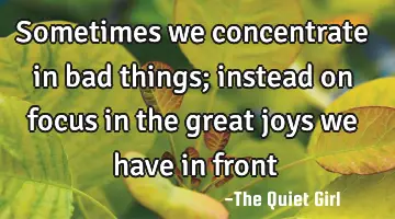 Sometimes we concentrate in bad things; instead on focus in the great joys we have in front
