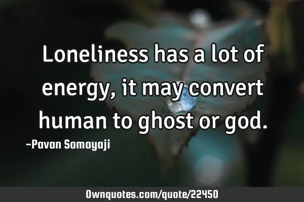 Loneliness has a lot of energy, it may convert human to ghost or