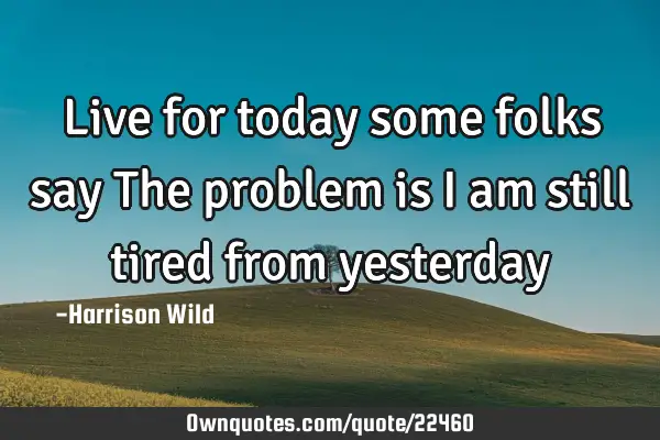 Live for today some folks say The problem is I am still tired from
