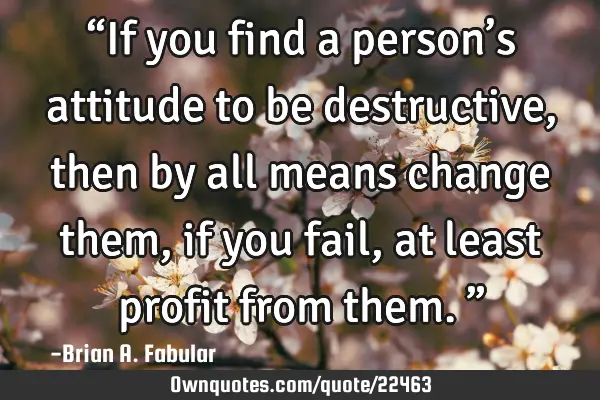 “If you find a person’s attitude to be destructive, then by all means change them, if you fail,