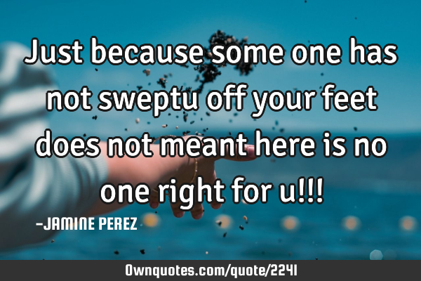 Just because some one has not sweptu off your feet does not meant here is no one right for u!!!