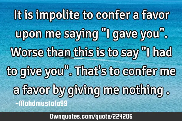 It is impolite to confer a favor upon me saying "I gave you". Worse than this is to say "I had to