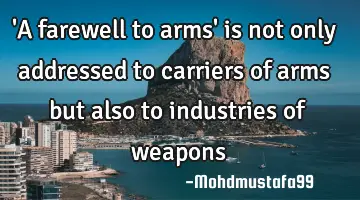 'A farewell to arms'  is not only addressed to carriers of arms but also to industries  of weapons