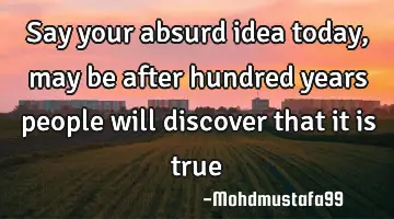 Say your absurd idea today , may be after hundred years  people will discover that it is true