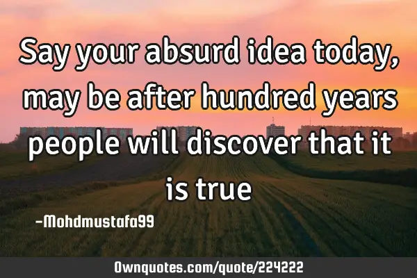 Say your absurd idea today , may be after hundred years  people will discover that it is