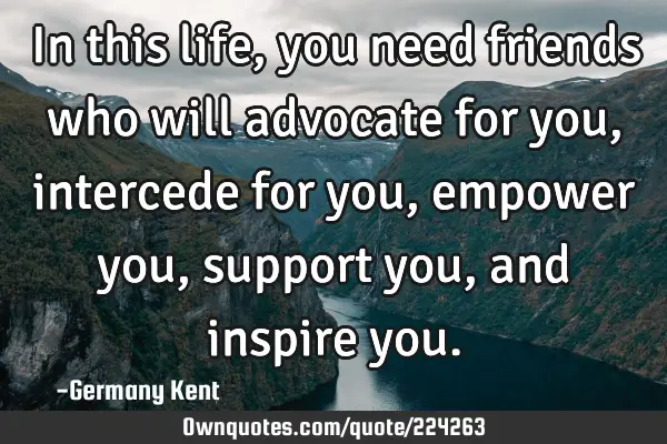 In this life, you need friends who will advocate for you, intercede for you, empower you, support