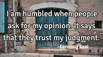 I am humbled when people ask for my opinion. It says that they trust my judgment.