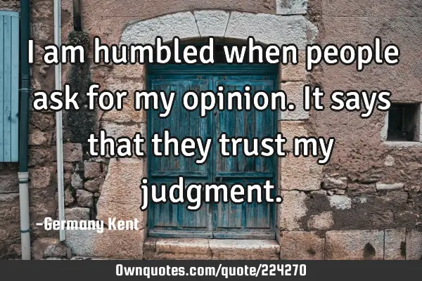 I am humbled when people ask for my opinion. It says that they trust my