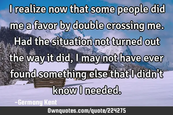 I realize now that some people did me a favor by double crossing me. Had the situation not turned