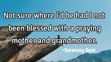 Not sure where I'd be had I not been blessed with a praying mother and grandmother.