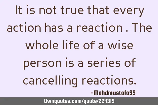 It is not true that every  action has a reaction . The whole life of a wise person is a series of