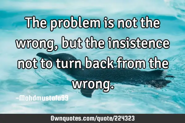The problem is not the wrong , but the insistence not to turn back from the