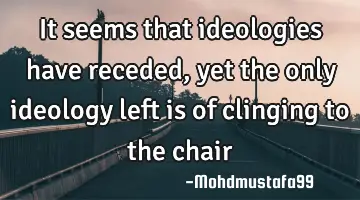 It seems that ideologies have receded, yet the only ideology left is of clinging to the chair