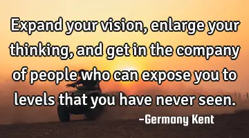 Expand your vision, enlarge your thinking, and get in the company of people who can expose you to