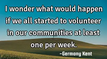 I wonder what would happen if we all started to volunteer in our communities at least one per week.