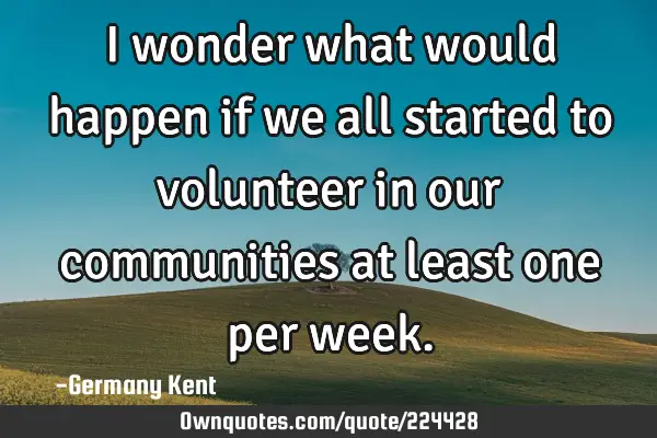 I wonder what would happen if we all started to volunteer in our communities at least one per