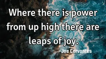 Where there is power from up high there are leaps of joy.