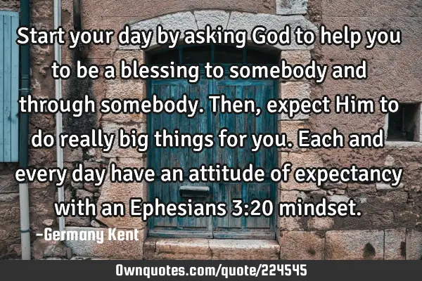 Start your day by asking God to help you to be a blessing to somebody and through somebody. Then,