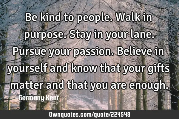 Be kind to people. Walk in purpose. Stay in your lane. Pursue your passion. Believe in yourself and