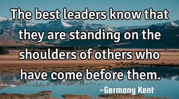 The best leaders know that they are standing on the shoulders of others who have come before them.