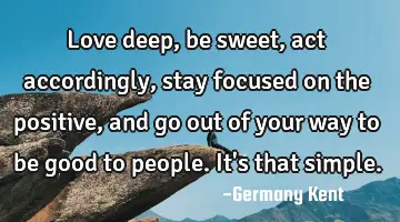 Love deep, be sweet, act accordingly, stay focused on the positive, and go out of your way to be