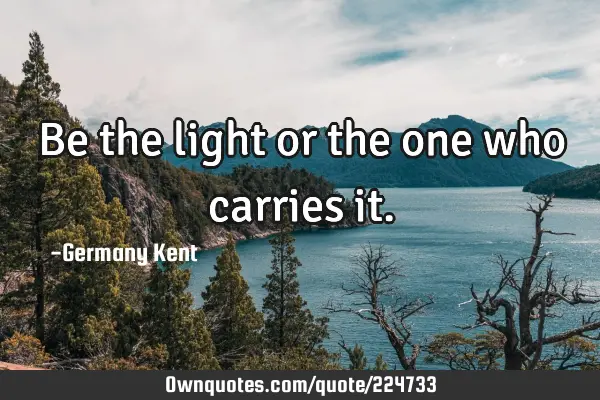 Be the light or the one who carries