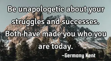 Be unapologetic about your struggles and successes. Both have made you who you are today.