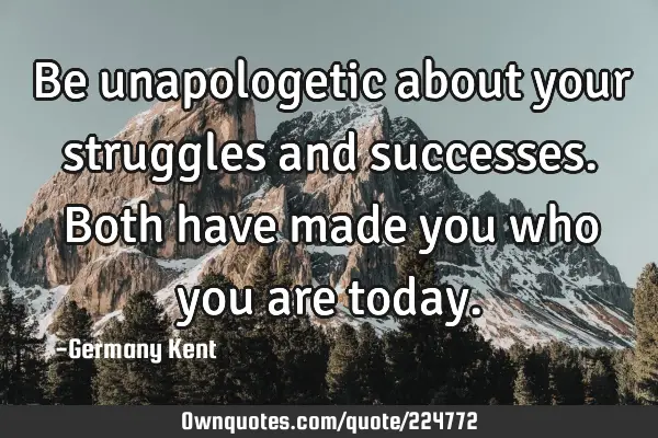 Be unapologetic about your struggles and successes. Both have made you who you are