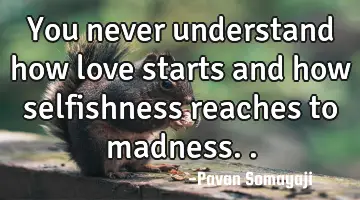 You never understand how love starts and how selfishness reaches to madness..